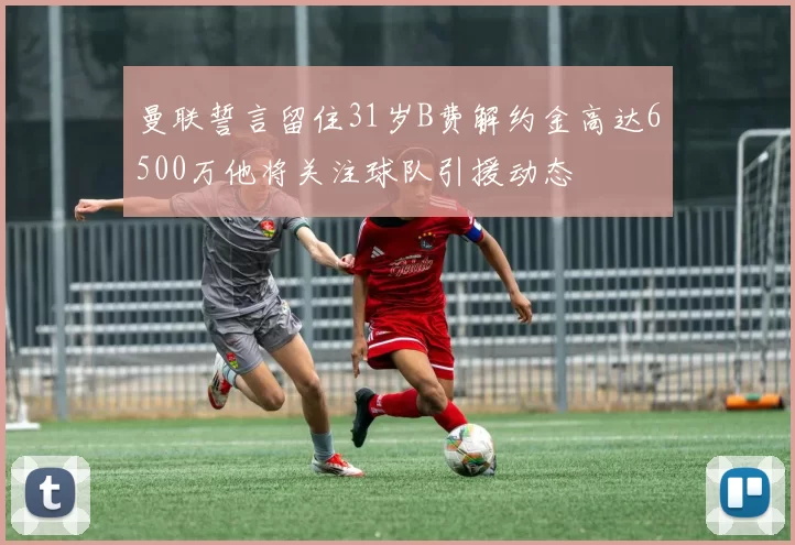 曼联誓言留住31岁B费解约金高达6500万他将关注球队引援动态