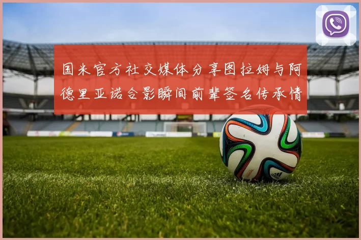 国米官方社交媒体分享图拉姆与阿德里亚诺合影瞬间前辈签名传承情怀