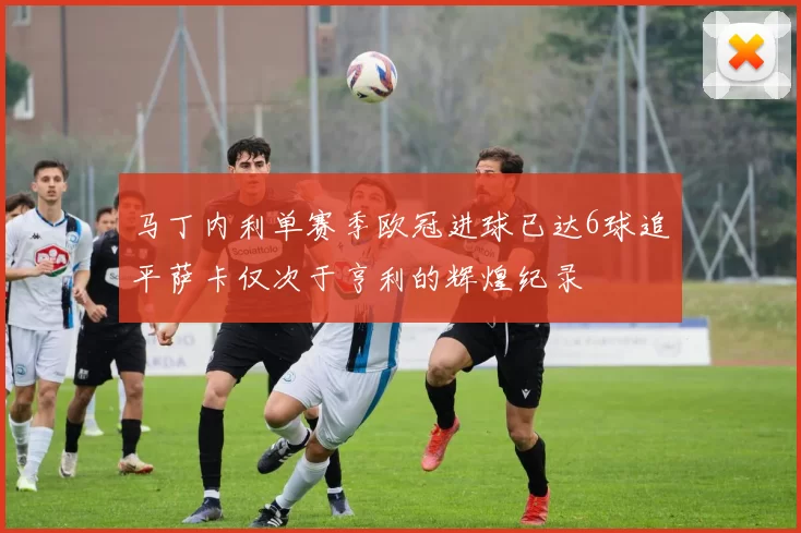 马丁内利单赛季欧冠进球已达6球追平萨卡仅次于亨利的辉煌纪录