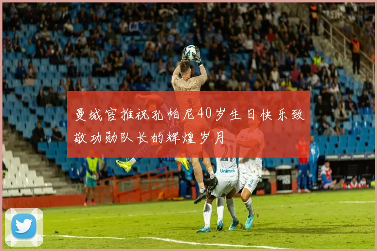 曼城官推祝孔帕尼40岁生日快乐致敬功勋队长的辉煌岁月