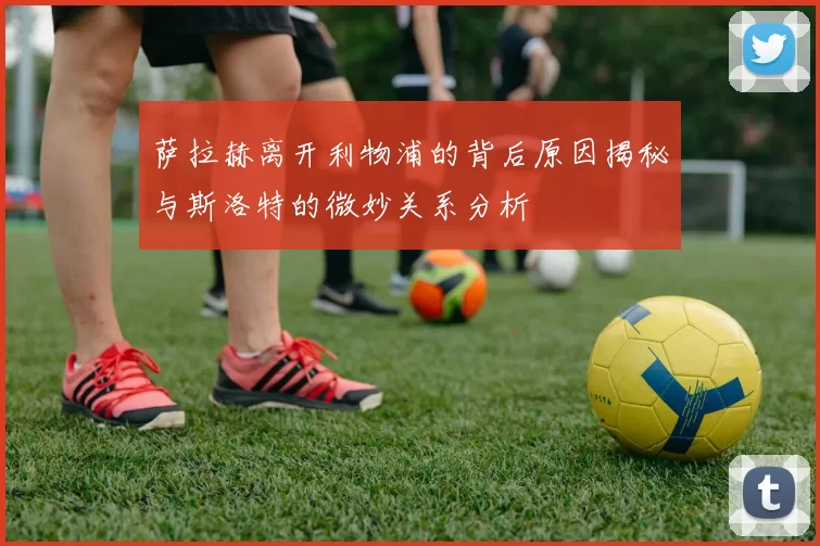 萨拉赫离开利物浦的背后原因揭秘与斯洛特的微妙关系分析