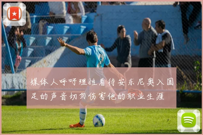 媒体人呼吁理性看待安东尼奥入国足的声音切勿伤害他的职业生涯