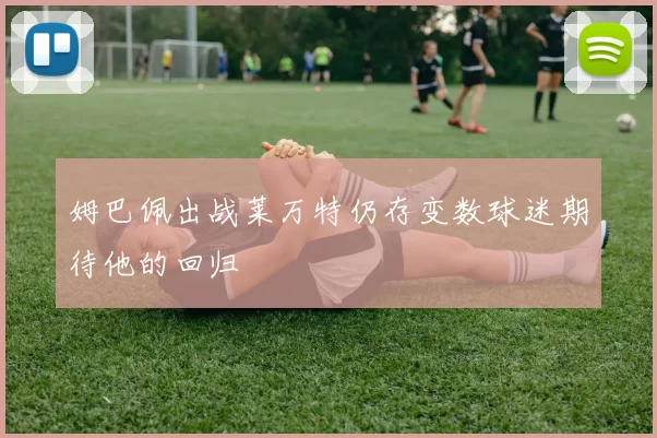 姆巴佩出战莱万特仍存变数球迷期待他的回归