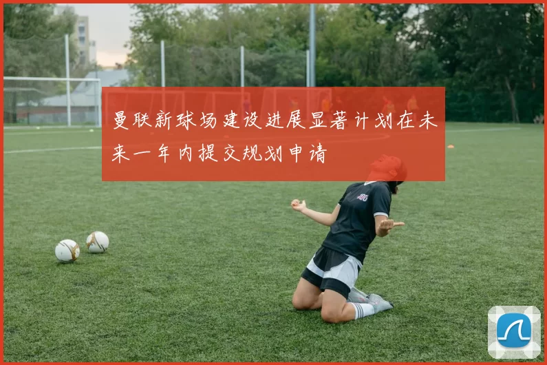 曼联新球场建设进展显著计划在未来一年内提交规划申请