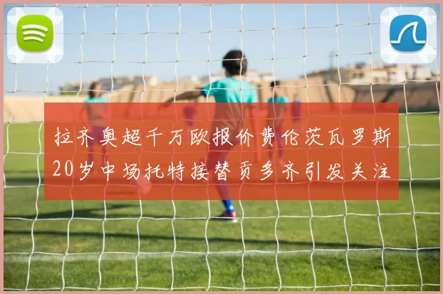 拉齐奥超千万欧报价费伦茨瓦罗斯20岁中场托特接替贡多齐引发关注